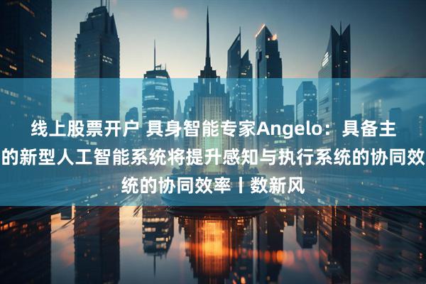 线上股票开户 具身智能专家Angelo:具备主动感知能力的新型人工智能系统将提升感知与执行系统的协同效率丨数新风