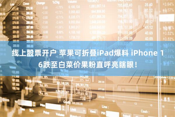 线上股票开户 苹果可折叠iPad爆料 iPhone 16跌至白菜价果粉直呼亮瞎眼!