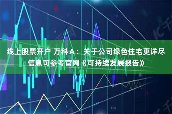 线上股票开户 万科Ａ：关于公司绿色住宅更详尽信息可参考官网《可持续发展报告》