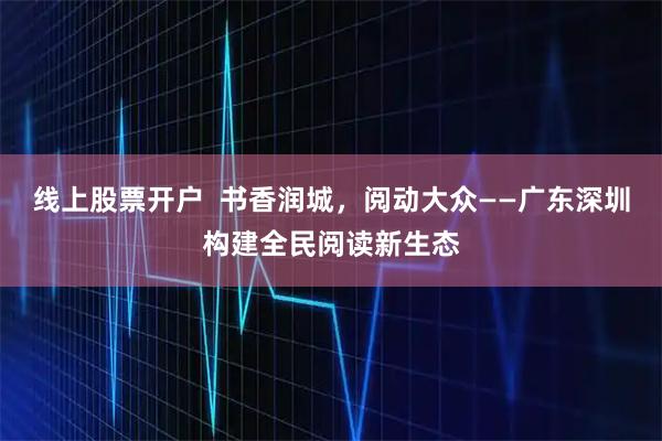 线上股票开户  书香润城，阅动大众——广东深圳构建全民阅读新生态