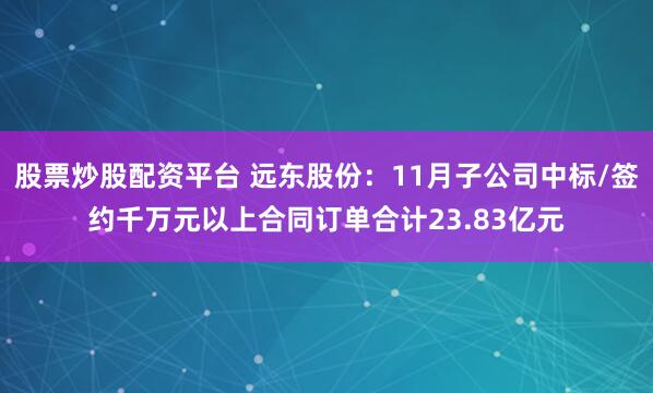 股票炒股配资平台 远东股份：11月子公司中标/签约千万元以上合同订单合计23.83亿元