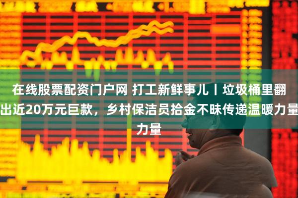 在线股票配资门户网 打工新鲜事儿丨垃圾桶里翻出近20万元巨款，乡村保洁员拾金不昧传递温暖力量