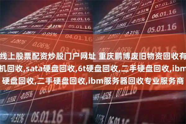 线上股票配资炒股门户网址 重庆鹏博废旧物资回收有限公司：服务器交换机回收,sata硬盘回收,6t硬盘回收,二手硬盘回收,ibm服务器回收专业服务商