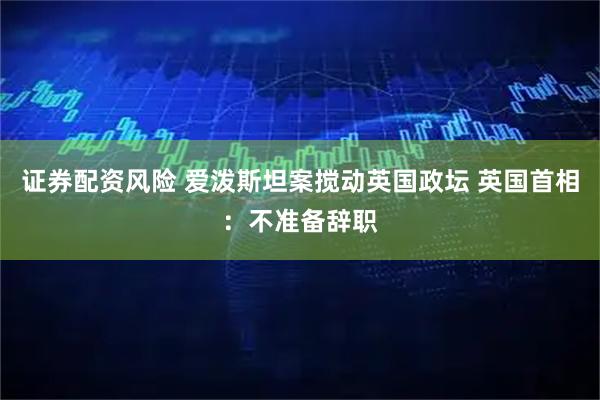证券配资风险 爱泼斯坦案搅动英国政坛 英国首相：不准备辞职