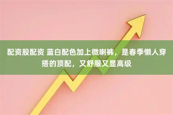 配资股配资 蓝白配色加上微喇裤，是春季懒人穿搭的顶配，又舒服又显高级