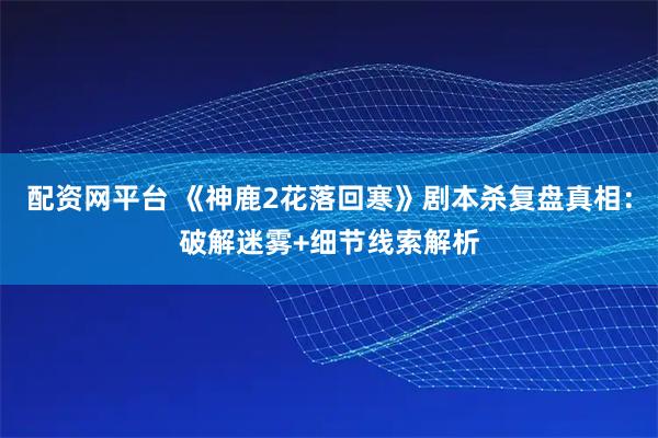 配资网平台 《神鹿2花落回寒》剧本杀复盘真相:破解迷雾+细节线索解析