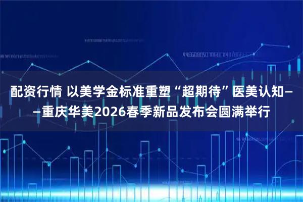配资行情 以美学金标准重塑“超期待”医美认知——重庆华美2026春季新品发布会圆满举行