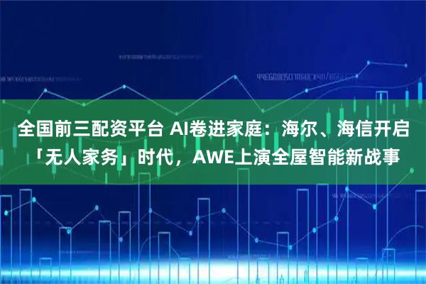 全国前三配资平台 AI卷进家庭：海尔、海信开启「无人家务」时代，AWE上演全屋智能新战事