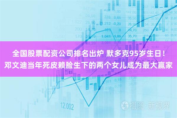 全国股票配资公司排名出炉 默多克95岁生日！邓文迪当年死皮赖脸生下的两个女儿成为最大赢家