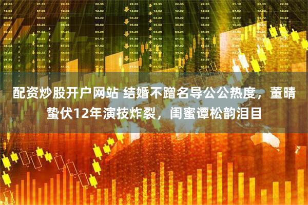 配资炒股开户网站 结婚不蹭名导公公热度，董晴蛰伏12年演技炸裂，闺蜜谭松韵泪目