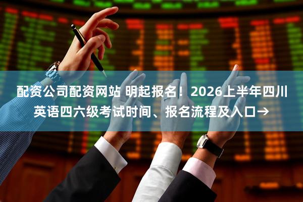 配资公司配资网站 明起报名！2026上半年四川英语四六级考试时间、报名流程及入口→