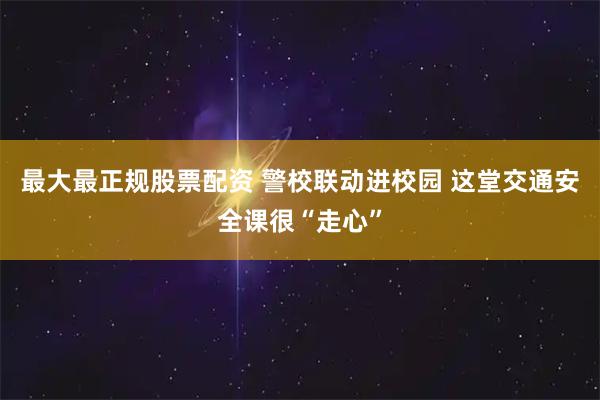 最大最正规股票配资 警校联动进校园 这堂交通安全课很“走心”